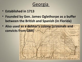 Georgia 
• Established in 1713 
• Founded by Gen. James Oglethorpe as a buffer 
between the British and Spanish (in Florida) 
• Also used as a debtor’s colony (criminals and 
convicts from GBR) 
 
