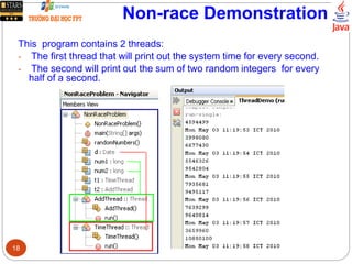 Non-race Demonstration
This program contains 2 threads:
- The first thread that will print out the system time for every second.
- The second will print out the sum of two random integers for every
half of a second.
18
 