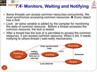 7.4- Monitors, Waiting and Notifying
 Some threads can access common resources concurrently. We
must synchronize accessing common resources  Every object
has a lock
 Lock: an extra variable is added by the compiler for monitoring
the state of common resource. Before a thread accesses the
common resource, the lock is tested.
 After a thread has the lock (it is permitted to access the common
resource), it can access common resource. When it did, it needs
notifying to others thread ( wait-notify mechanism).
Running
Seeking
Lock
waiting
Ready
Scheduler
wait()notify(),
notifyAll(),
time out, or
interrupt
Enter synchronized
code
Lock obtained
20
 