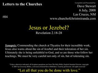 Compiled and Presented by:
Letters to the Churches                                                          Dave Stewart
                                                                                   6 July, 2008
                                                                              Las Cruces, NM
#04                                                             www.churchofchristmiranda.com

                                 Jesus or Jezebel?
                                           Revelation 2.18-28


 Synopsis: Commending the church at Thyatira for their incredible work,
 Jesus also warns about the sin of Jezebel and their toleration of her sin.
 Ultimately she is being unfaithful to God, and so are those who follow her
 teachings. We must be very careful not only of sin, but of tolerating sin.

      “Unless otherwise indicated, all Scripture quotations are from The Holy Bible, English Standard Version, copyright
         © 2001 by Crossway Bibles, a division of Good News Publishers. Used by permission. All rights reserved.”

                  “Let all that you do be done with love.”
 