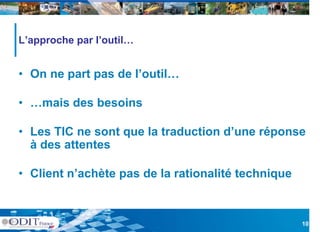 L’approche par l’outil…


• On ne part pas de l’outil…

• …mais des besoins

• Les TIC ne sont que la traduction d’une réponse
  à des attentes

• Client n’achète pas de la rationalité technique
         n achète



                                                    10
 