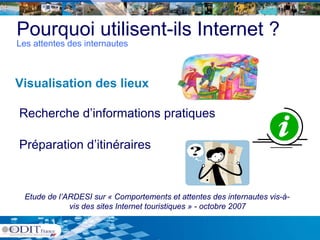 Pourquoi utilisent-ils Internet ?
Les attentes des internautes



Visualisation des lieux

Recherche d’informations pratiques

Préparation d’itinéraires
   p



  Etude de l’ARDESI sur « Comportements et attentes des internautes vis-à-
              vis des sites Internet touristiques » - octobre 2007
                                             q
 