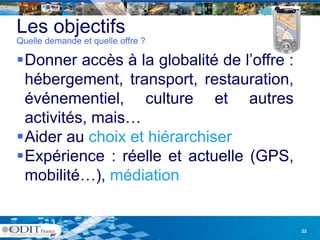 Les objectifs
Quelle demande et quelle offre ?

Donner accès à la globalité de l’offre :
                                 l offre
 hébergement, transport, restauration,
 événementiel, culture et autres
 activités, mais…
 activités mais
Aider au choix et hiérarchiser
Expérience : réelle et actuelle (GPS
 E éi           é ll          ll (GPS,
 mobilité…), médiation


                                            22
 
