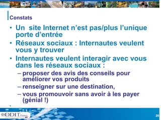Constats

• Un site Internet n’est pas/plus l unique
                   n est          l’unique
  porte d’entrée
• Réseaux sociaux : Internautes veulent
  vous y trouver
• Internautes veulent interagir avec vous
  dans les réseaux sociaux :
    – proposer des avis des conseils pour
      améliorer vos produits
    – renseigner sur une destination,
    – vous promouvoir sans avoir à les payer
      (génial !)
•

                                               26
 