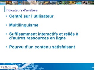 Indicateurs d’analyse

• Centré sur l’utilisateur
             l utilisateur

• Multilinguisme

• Suffisamment interactifs et reliés à
  d’autres ressources en ligne

• Pourvu d’un contenu satisfaisant



                                         29
 