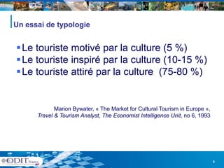 Un essai de typologie


 Le touriste motivé par la culture (5 %)
 Le touriste inspiré par la culture (10-15 %)
                                     (10 15
 Le touriste attiré par la culture (75-80 %)


             Marion Bywater, « The Market for Cultural Tourism in Europe »,
      Travel & Tourism Analyst, The Economist Intelligence Unit, no 6, 1993




                                                                              5
 