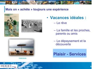 Mais
M i on « achète » t j
           hèt    toujours une expérience
                                  éi

                          • Vacances idéales :
                               – Le rêve

                               – La famille et les proches,
                                parents ou amis

                               – Le dépaysement et la
                                découverte
                                dé      t


                               Plaisir - Services
        Crédit photo




                                                              9
 
