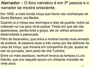10
Em 1826, a mais bonita moça que havia nas vizinhanças de
Santa Bárbara, era Besita.
Quando ia à missa aos domingos e dias de guarda, todos se
voltavam na rua para vê-la passar. Festa em que ela não
aparecesse, perdia toda a graça, até os velhos achavam
desenxabida a patuscada.
Filho de fazendeiro, que tinha a mostrar bonita mula arreada
de prataria, lá passava duas e três vezes por dia defronte da
casa da moça, que morava em companhia do pai, quase ao
sair do povoado, bem perto de nhá Tudinha.
Entre os mais assíduos, nenhum levava as lampas a Luís
Galvão, que era naquela época um chibante mocetão de
vinte anos.
Narrador - O foco narrativo é em 3ª pessoa e o
narrador se mostra onisciente.
 