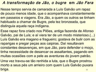 11
Nesse tempo servia de camarada a Luís Galvão um rapaz
de pouco menos idade, que o acompanhava constantemente
em passeios e viagens. Era Jão, a quem os outros se tinham
habituado a chamar de Bugre, pela tez bronzeada, que
distinguia aquela raça indígena.
Esse rapaz fora criado nos Pilões, antiga fazenda de Afonso
Galvão, pai de Luís; e aí viera ter de um modo misterioso.(...)
Luís Galvão era magano e fragueiro; gostava de bulir com as
raparigas e pregar peças aos caipiras. Daí resultavam
constantes desavenças, em que Jão, para defender o moço,
tinha necessidade de desancar os assaltantes, pagando em
muitas ocasiões com a pele as aventuras do jovem patrão.
Uma vez travou-se tão renhida a luta, que o Bugre prostrou
morto a seus pés um arrieiro com quem Luís Galvão puxara
briga.
A transformação de Jão, o bugre em Jão Fera
 