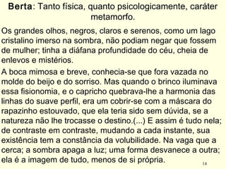 14
Os grandes olhos, negros, claros e serenos, como um lago
cristalino imerso na sombra, não podiam negar que fossem
de mulher; tinha a diáfana profundidade do céu, cheia de
enlevos e mistérios.
A boca mimosa e breve, conhecia-se que fora vazada no
molde do beijo e do sorriso. Mas quando o brinco iluminava
essa fisionomia, e o capricho quebrava-lhe a harmonia das
linhas do suave perfil, era um cobrir-se com a máscara do
rapazinho estouvado, que ela teria sido sem dúvida, se a
natureza não lhe trocasse o destino.(...) E assim é tudo nela;
de contraste em contraste, mudando a cada instante, sua
existência tem a constância da volubilidade. Na vaga que a
cerca; a sombra apaga a luz; uma forma desvanece a outra;
ela é a imagem de tudo, menos de si própria.
Berta: Tanto física, quanto psicologicamente, caráter
metamorfo.
 