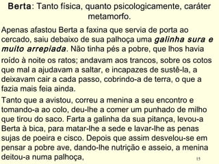 15
Apenas afastou Berta a faxina que servia de porta ao
cercado, saiu debaixo de sua palhoça uma galinha sura e
muito arrepiada. Não tinha pés a pobre, que lhos havia
roído à noite os ratos; andavam aos trancos, sobre os cotos
que mal a ajudavam a saltar, e incapazes de sustê-la, a
deixavam cair a cada passo, cobrindo-a de terra, o que a
fazia mais feia ainda.
Tanto que a avistou, correu a menina a seu encontro e
tomando-a ao colo, deu-lhe a comer um punhado de milho
que tirou do saco. Farta a galinha da sua pitança, levou-a
Berta à bica, para matar-lhe a sede e lavar-lhe as penas
sujas de poeira e cisco. Depois que assim desvelou-se em
pensar a pobre ave, dando-lhe nutrição e asseio, a menina
deitou-a numa palhoça,
Berta: Tanto física, quanto psicologicamente, caráter
metamorfo.
 