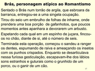 17
Brás, personagem atípico ao RomantismoBrás, personagem atípico ao Romantismo
Sentado o Brás num torrão de argila, que esbroara da
barranca, entregou-se a uma singela ocupação.
Tirou do seio um embrulho de folhas de inhame, onde
prendera uma boa porção de gafanhotos, que poucos
momentos antes apanhara a devorarem um arbusto.
Espetando cada qual em um espinho de juçara, fincou-
os no chão, diante de si, até o número de seis.
Terminada esta operação, começou o sandeu a ranger
os dentes, espumando de raiva e ameaçando os insetos
com os punhos crispados. Enquanto se desarticulava
nessa furiosa gesticulação, escapavam-lhe dos lábios
sons estranhos e guturais como o grunhido de um
porco, ou o ganir de um cão.
 