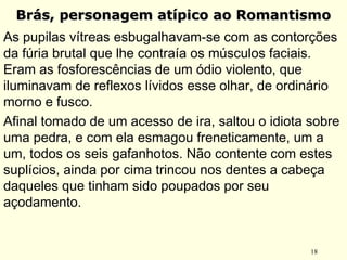 18
Brás, personagem atípico ao RomantismoBrás, personagem atípico ao Romantismo
As pupilas vítreas esbugalhavam-se com as contorções
da fúria brutal que lhe contraía os músculos faciais.
Eram as fosforescências de um ódio violento, que
iluminavam de reflexos lívidos esse olhar, de ordinário
morno e fusco.
Afinal tomado de um acesso de ira, saltou o idiota sobre
uma pedra, e com ela esmagou freneticamente, um a
um, todos os seis gafanhotos. Não contente com estes
suplícios, ainda por cima trincou nos dentes a cabeça
daqueles que tinham sido poupados por seu
açodamento.
 