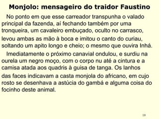 19
Monjolo: mensageiro do traidor FaustinoMonjolo: mensageiro do traidor Faustino
No ponto em que esse carreador transpunha o valado
principal da fazenda, aí fechando também por uma
tronqueira, um cavaleiro embuçado, oculto no carrasco,
levou ambas as mão à boca e imitou o canto do curiau,
soltando um apito longo e cheio; o mesmo que ouvira Inhá.
Imediatamente o próximo canavial ondulou, e surdiu na
ourela um negro moço, com o corpo nu até a cintura e a
camisa atada aos quadris à guisa de tanga. Os lanhos
das faces indicavam a casta monjola do africano, em cujo
rosto se desenhava a astúcia do gambá e alguma coisa do
focinho deste animal.
 