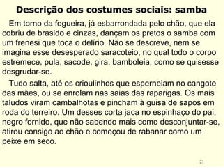 21
Descrição dos costumes sociais: sambaDescrição dos costumes sociais: samba
Em torno da fogueira, já esbarrondada pelo chão, que ela
cobriu de brasido e cinzas, dançam os pretos o samba com
um frenesi que toca o delírio. Não se descreve, nem se
imagina esse desesperado saracoteio, no qual todo o corpo
estremece, pula, sacode, gira, bamboleia, como se quisesse
desgrudar-se.
Tudo salta, até os crioulinhos que esperneiam no cangote
das mães, ou se enrolam nas saias das raparigas. Os mais
taludos viram cambalhotas e pincham à guisa de sapos em
roda do terreiro. Um desses corta jaca no espinhaço do pai,
negro fornido, que não sabendo mais como desconjuntar-se,
atirou consigo ao chão e começou de rabanar como um
peixe em seco.
 
