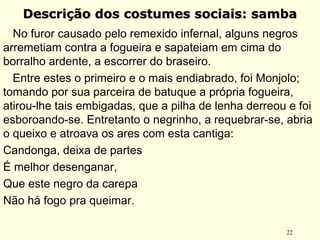 22
Descrição dos costumes sociais: sambaDescrição dos costumes sociais: samba
No furor causado pelo remexido infernal, alguns negros
arremetiam contra a fogueira e sapateiam em cima do
borralho ardente, a escorrer do braseiro.
Entre estes o primeiro e o mais endiabrado, foi Monjolo;
tomando por sua parceira de batuque a própria fogueira,
atirou-lhe tais embigadas, que a pilha de lenha derreou e foi
esboroando-se. Entretanto o negrinho, a requebrar-se, abria
o queixo e atroava os ares com esta cantiga:
Candonga, deixa de partes
É melhor desenganar,
Que este negro da carepa
Não há fogo pra queimar.
 
 
