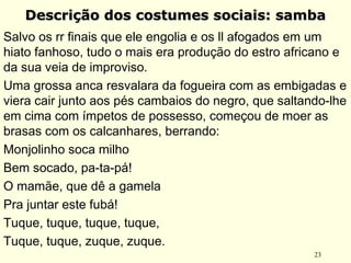 23
Descrição dos costumes sociais: sambaDescrição dos costumes sociais: samba
Salvo os rr finais que ele engolia e os ll afogados em um
hiato fanhoso, tudo o mais era produção do estro africano e
da sua veia de improviso.
Uma grossa anca resvalara da fogueira com as embigadas e
viera cair junto aos pés cambaios do negro, que saltando-lhe
em cima com ímpetos de possesso, começou de moer as
brasas com os calcanhares, berrando: 
Monjolinho soca milho
Bem socado, pa-ta-pá!
O mamãe, que dê a gamela
Pra juntar este fubá!
Tuque, tuque, tuque, tuque,
Tuque, tuque, zuque, zuque.
 