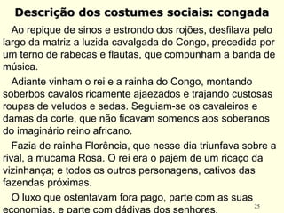 25
Descrição dos costumes sociais: congadaDescrição dos costumes sociais: congada
Ao repique de sinos e estrondo dos rojões, desfilava pelo
largo da matriz a luzida cavalgada do Congo, precedida por
um terno de rabecas e flautas, que compunham a banda de
música.
  Adiante vinham o rei e a rainha do Congo, montando
soberbos cavalos ricamente ajaezados e trajando custosas
roupas de veludos e sedas. Seguiam-se os cavaleiros e
damas da corte, que não ficavam somenos aos soberanos
do imaginário reino africano.
Fazia de rainha Florência, que nesse dia triunfava sobre a
rival, a mucama Rosa. O rei era o pajem de um ricaço da
vizinhança; e todos os outros personagens, cativos das
fazendas próximas.
O luxo que ostentavam fora pago, parte com as suas
 
