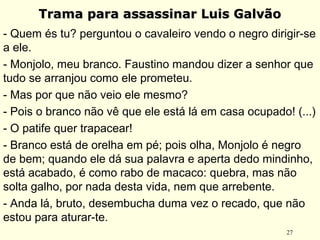 27
Trama para assassinar Luis GalvãoTrama para assassinar Luis Galvão
- Quem és tu? perguntou o cavaleiro vendo o negro dirigir-se
a ele.
- Monjolo, meu branco. Faustino mandou dizer a senhor que
tudo se arranjou como ele prometeu.
- Mas por que não veio ele mesmo?
- Pois o branco não vê que ele está lá em casa ocupado! (...)
- O patife quer trapacear!
- Branco está de orelha em pé; pois olha, Monjolo é negro
de bem; quando ele dá sua palavra e aperta dedo mindinho,
está acabado, é como rabo de macaco: quebra, mas não
solta galho, por nada desta vida, nem que arrebente.
- Anda lá, bruto, desembucha duma vez o recado, que não
estou para aturar-te.
 