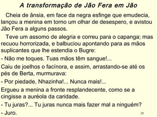 29
Cheia de ânsia, em face da negra esfinge que emudecia,
lançou a menina em torno um olhar de desespero, e avistou
Jão Fera a alguns passos.
Teve um assomo de alegria e correu para o capanga; mas
recuou horrorizada, e balbuciou apontando para as mãos
suplicantes que lhe estendia o Bugre:
- Não me toques. Tuas mãos têm sangue!... 
Caiu de joelhos o facínora, e assim, arrastando-se até os
pés de Berta, murmurava: 
- Por piedade, Nhazinha!... Nunca mais!... 
Ergueu a menina a fronte resplandecente, como se a
cingisse a auréola da caridade. 
- Tu juras?... Tu juras nunca mais fazer mal a ninguém? 
- Juro.
A transformação de Jão Fera em Jão
 