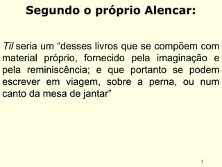 3
Segundo o próprio Alencar:
Til seria um “desses livros que se compõem com
material próprio, fornecido pela imaginação e
pela reminiscência; e que portanto se podem
escrever em viagem, sobre a perna, ou num
canto da mesa de jantar”
 