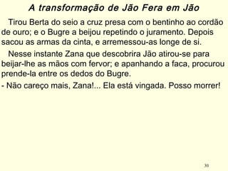 30
Tirou Berta do seio a cruz presa com o bentinho ao cordão
de ouro; e o Bugre a beijou repetindo o juramento. Depois
sacou as armas da cinta, e arremessou-as longe de si.
Nesse instante Zana que descobrira Jão atirou-se para
beijar-lhe as mãos com fervor; e apanhando a faca, procurou
prende-la entre os dedos do Bugre.
- Não careço mais, Zana!... Ela está vingada. Posso morrer!
A transformação de Jão Fera em Jão
 
