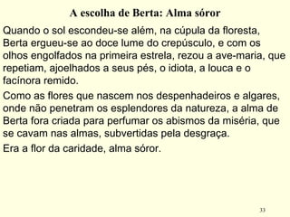 33
A escolha de Berta: Alma sóror
Quando o sol escondeu-se além, na cúpula da floresta,
Berta ergueu-se ao doce lume do crepúsculo, e com os
olhos engolfados na primeira estrela, rezou a ave-maria, que
repetiam, ajoelhados a seus pés, o idiota, a louca e o
facínora remido.
Como as flores que nascem nos despenhadeiros e algares,
onde não penetram os esplendores da natureza, a alma de
Berta fora criada para perfumar os abismos da miséria, que
se cavam nas almas, subvertidas pela desgraça. 
Era a flor da caridade, alma sóror.
 