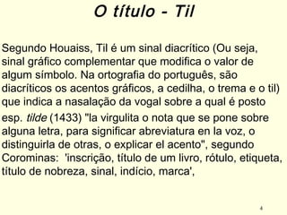 4
Segundo Houaiss, Til é um sinal diacrítico (Ou seja,
sinal gráfico complementar que modifica o valor de
algum símbolo. Na ortografia do português, são
diacríticos os acentos gráficos, a cedilha, o trema e o til)
que indica a nasalação da vogal sobre a qual é posto
esp. tilde (1433) "la virgulita o nota que se pone sobre
alguna letra, para significar abreviatura en la voz, o
distinguirla de otras, o explicar el acento", segundo
Corominas: 'inscrição, título de um livro, rótulo, etiqueta,
título de nobreza, sinal, indício, marca',
O título - Til
 