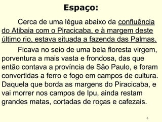 6
Espaço:
Cerca de uma légua abaixo da confluência
do Atibaia com o Piracicaba, e à margem deste
último rio, estava situada a fazenda das Palmas.
Ficava no seio de uma bela floresta virgem,
porventura a mais vasta e frondosa, das que
então contava a província de São Paulo, e foram
convertidas a ferro e fogo em campos de cultura.
Daquela que borda as margens do Piracicaba, e
vai morrer nos campos de Ipu, ainda restam
grandes matas, cortadas de roças e cafezais.
 