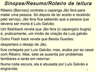 8
Ribeiro (Barroso) contrata o capanga Jão fera para
matar uma pessoa. Só depois de ter aceito e recebido
pelo serviço, Jão fera fica sabendo que a pessoa que
deveria ser morta é Luís Galvão; 
Um flashback revela que Jão fera (o capanga/o bugre)
é, praticamente, um irmão de criação de Luis galvão
Outro Flash back revela que Besita Guedes:
despertara o desejo de Jão;
fora cortejada por Luís Galvão; mas, acaba por se casar
com Ribeiro. Mas, este se ausenta por problemas
familiares e tarda em retornar.
Numa noite escura, ela é abusada por Luís Galvão e
engravida;
Sinopse/Resumo/Roteiro de leitura
 