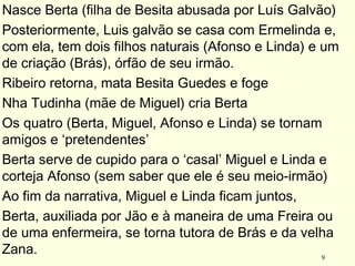 9
Nasce Berta (filha de Besita abusada por Luís Galvão)
Posteriormente, Luis galvão se casa com Ermelinda e,
com ela, tem dois filhos naturais (Afonso e Linda) e um
de criação (Brás), órfão de seu irmão.
Ribeiro retorna, mata Besita Guedes e foge
Nha Tudinha (mãe de Miguel) cria Berta
Os quatro (Berta, Miguel, Afonso e Linda) se tornam
amigos e ‘pretendentes’
Berta serve de cupido para o ‘casal’ Miguel e Linda e
corteja Afonso (sem saber que ele é seu meio-irmão)
Ao fim da narrativa, Miguel e Linda ficam juntos,
Berta, auxiliada por Jão e à maneira de uma Freira ou
de uma enfermeira, se torna tutora de Brás e da velha
Zana.
 