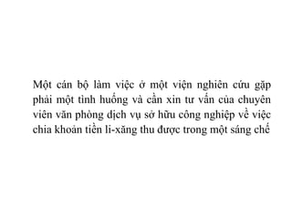 Một cán bộ làm việc ở một viện nghiên cứu gặp phải một tình huống và cần xin tư vấn của chuyên viên văn phòng dịch vụ sở hữu công nghiệp về việc chia khoản tiền li-xăng thu được trong một sáng chế 
