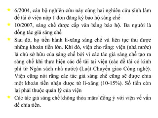 6/2004, cán bộ nghiên cứu này cùng hai nghiên cứu sinh làm đề tài ở viện nộp 1 đơn đăng ký bảo hộ sáng chế 10/2007, sáng chế được cấp văn bằng bảo hộ. Ba người là đồng tác giả sáng chế Sau đó, họ tiến hành li-xăng sáng chế và liên tục thu được những khoản tiền lớn. Khi đó, viện cho rằng: viện (nhà nước) là chủ sở hữu của sáng chế bởi vì các tác giả sáng chế tạo ra sáng chế khi thực hiện các đề tài tại viện (các đề tài có kinh phí từ Ngân sách nhà nước) (Luật Chuyển giao Công nghệ). Viện cũng nói rằng các tác giả sáng chế cũng sẽ được chia một khoản tiền nhận được từ li-xăng (10-15%). Số tiền còn lại phải thuộc quản lý của viện Các tác giả sáng chế không thỏa mãn/ đồng ý với viện về vấn đề chia tiền. 