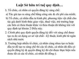1.  Tổ chức, cá nhân có quyền đăng ký sáng chế: a) Tác giả tạo ra sáng chế bằng công sức & chi phí của mình;  b) Tổ chức, cá nhân đầu tư kinh phí, phương tiện vật chất cho tác giả dưới hình thức giao việc, thuê việc, trừ trường hợp các bên có thỏa thuận khác và thỏa thuận đó không trái với quy định tại khoản 2 Điều này.  2. Chính phủ quy định quyền đăng ký đối với sáng chế được tạo ra do sử dụng cơ sở vật chất - kỹ thuật, kinh phí từ ngân sách nhà nước 3.  Trường hợp nhiều tổ chức, cá nhân cùng nhau tạo ra hoặc đầu tư để tạo ra sáng chế thì các tổ chức, cá nhân đó đều có quyền đăng ký & quyền đăng ký đó chỉ được thực hiện nếu được tất cả các tổ chức, cá nhân đó đồng ý. Luật Sở hữu trí tuệ quy định… 