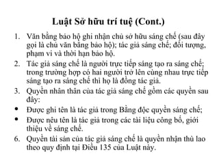 Văn bằng bảo hộ ghi nhận chủ sở hữu sáng chế (sau đây gọi là chủ văn bằng bảo hộ); tác giả sáng chế; đối tượng, phạm vi và thời hạn bảo hộ. Tác giả sáng chế là người trực tiếp sáng tạo ra sáng chế; trong trường hợp có hai người trở lên cùng nhau trực tiếp sáng tạo ra sáng chế thì họ là đồng tác giả. Quyền nhân thân của tác giả sáng chế gồm các quyền sau đây: Được ghi tên là tác giả trong Bằng độc quyền sáng chế; Được nêu tên là tác giả trong các tài liệu công bố, giới thiệu về sáng chế. Quyền tài sản của tác giả sáng chế là quyền nhận thù lao theo quy định tại Điều 135 của Luật này. Luật Sở hữu trí tuệ (Cont.)  