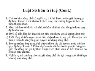 Luật Sở hữu trí tuệ (Cont.)  1. Chủ sở hữu sáng chế có nghĩa vụ trả thù lao cho tác giả theo quy định tại khoản 2 và khoản 3 Điều này, trừ trường hợp các bên có thỏa thuận khác. 2. Mức thù lao tối thiểu mà chủ sở hữu phải trả cho tác giả được quy định như sau: a) 10% số tiền làm lợi mà chủ sở hữu thu được do sử dụng sáng chế;  b) 15% tổng số tiền mà chủ sở hữu nhận được trong mỗi lần nhận tiền thanh toán do chuyển giao quyền sử dụng sáng chế. 3. Trong trường hợp sáng chế được nhiều tác giả tạo ra, mức thù lao quy định tại khoản 2 Điều này là mức dành cho tất cả các đồng tác giả; các đồng tác giả tự thỏa thuận việc phân chia số tiền thù lao do chủ sở hữu chi trả. 4. Nghĩa vụ trả thù lao cho tác giả sáng chế tồn tại trong suốt thời hạn bảo hộ của sáng chế. 
