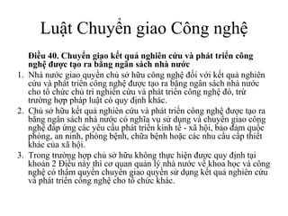 Luật Chuyển giao Công nghệ Điều 40.   Chuyển giao kết quả nghiên cứu và phát triển công nghệ được tạo ra bằng ngân sách nhà nước  1.  Nhà nước giao quyền chủ sở hữu công nghệ đối với kết quả nghiên cứu và phát triển công nghệ được tạo ra bằng ngân sách nhà nước cho tổ chức chủ trì nghiên cứu và phát triển công nghệ đó, trừ trường hợp pháp luật có quy định khác. 2.  Chủ sở hữu kết quả nghiên cứu và phát triển công nghệ được tạo ra bằng ngân sách nhà nước có nghĩa vụ sử dụng và chuyển giao công nghệ đáp ứng các yêu cầu phát triển kinh tế - xã hội, bảo đảm quốc phòng, an ninh, phòng bệnh, chữa bệnh hoặc các nhu cầu cấp thiết khác của xã hội.  3.  Trong trường hợp chủ sở hữu không thực hiện được quy định tại khoản 2 Điều này thì cơ quan quản lý nhà nước về khoa học và công nghệ có thẩm quyền chuyển giao quyền sử dụng kết quả nghiên cứu và phát triển công nghệ cho tổ chức khác. 