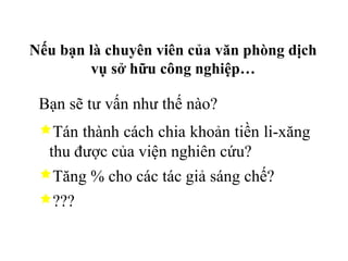 Nếu bạn là chuyên viên của văn phòng dịch vụ sở hữu công nghiệp… Bạn sẽ tư vấn như thế nào? Tán thành cách chia khoản tiền li-xăng thu được của viện nghiên cứu? Tăng % cho các tác giả sáng chế? ??? 