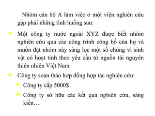 Nhóm cán bộ A làm việc ở một viện nghiên cứu gặp phải những tình huống sau: Một công ty nước ngoài XYZ được biết nhóm nghiên cứu qua các công trình công bố của họ và muốn đặt nhóm này sàng lọc một số chủng vi sinh vật có hoạt tính theo yêu cầu từ nguồn tài nguyên thiên nhiên Việt Nam Công ty soạn thảo hợp đồng hợp tác nghiên cứu: Công ty cấp 5000$  Công ty sở hữu các kết quả nghiên cứu, sáng kiến… 
