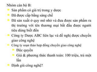Nhóm cán bộ B: Sản phẩm có giá trị trong y dược Đã được cấp bằng sáng chế Đã sản xuất ở quy mô nhỏ và đưa được sản phẩm ra thị trường với tên thương mại bắt đầu được người tiêu dùng biết đến Công ty Dược ABC liên lạc và đề nghị được chuyển giao công nghệ Công ty soạn thảo hợp đồng chuyển giao công nghệ Độc quyền Giá & phương thức thanh toán: 100 triệu, trả một lần Định giá công nghệ? 