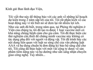 Kính gửi Ban lãnh đạo Viện,  Tôi viết thư này để thông báo với các anh về những kế hoạch dự kiến trong 2 năm sắp tới của tôi. Tôi rất phấn kích về các hoạt động này vì tôi biết nó sẽ đem lại rất nhiều lợi ích.  Như các anh đã biết, trong năm qua, tại Phòng thí nghiệm ở Viện của chúng ta, tôi đã tạo ra được 1 loại vaccine mới có khả năng chống bệnh cúm cho gia cầm. Tôi đã thực hiện các thử nghiệm cần thiết để chứng minh vaccine này không có tác dụng phụ đối với người và động vật. Tôi đã trình bày các nội dung liên quan với luật sư sáng chế của văn phòng luật AAA và họ đang chuẩn bị đơn đăng ký bảo hộ sáng chế cho tôi. Tôi cũng đã thảo luận với một vài công ty dược về sản phẩm tiềm năng này và họ dường như sẵn sàng nhận chuyển giao công nghệ. Tuy nhiên... 