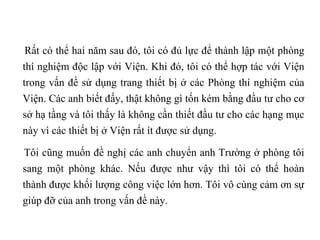 Rất có thể hai năm sau đó, tôi có đủ lực để thành lập một phòng thí nghiệm độc lập với Viện. Khi đó, tôi có thể hợp tác với Viện trong vấn đề sử dụng trang thiết bị ở các Phòng thí nghiệm của Viện. Các anh biết đấy, thật không gì tốn kém bằng đầu tư cho cơ sở hạ tầng và tôi thấy là không cần thiết đầu tư cho các hạng mục này vì các thiết bị ở Viện rất ít được sử dụng.  Tôi cũng muốn đề nghị các anh chuyển anh Trường ở phòng tôi sang một phòng khác. Nếu được như vậy thì tôi có thể hoàn thành được khối lượng công việc lớn hơn. Tôi vô cùng cảm ơn sự giúp đỡ của anh trong vấn đề này. 
