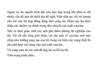 Ngoài ra, do nguồn kinh phí còn hạn hẹp trong khi phải lo rất nhiều vấn đề nên tôi thiết tha đề nghị Viện tiếp tục chi trả lương cho hai cán bộ hợp đồng đang làm cùng tôi. Hiện nay họ đảm nhận các nhiệm vụ chính trong dây chuyền sản xuất vaccine.  Nếu có thời gian, mời các anh ghé thăm phòng thí nghiệm của tôi. Tôi rất sẵn lòng giới thiệu với các anh về vaccine mới này cũng như những sáng tạo của tôi trong cải biến các trang thiết bị cho phù hợp với công việc sản xuất vaccine.  Vô cùng cám ơn các anh đã ủng hộ và hỗ trợ tôi. Trân trọng kính chào,   
