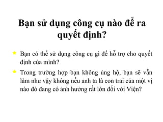 Bạn sử dụng công cụ nào để ra quyết định? Bạn có thể sử dụng công cụ gì để hỗ trợ cho quyết định của mình? Trong trường hợp bạn không ủng hộ, bạn sẽ vẫn làm như vậy không nếu anh ta là con trai của một vị nào đó đang có ảnh hưởng rất lớn đối với Viện? 