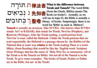 What is the difference between
                                     Torah and Tanach? The word Bible
                                     (from the Greek, Biblia) means The
                                     Book (or books!). Actually, as we	

                                 will see in topic D, the Bible is actually a
                                 library of books. Surprisingly, there is no
                                 word for 'Bible' as such in Hebrew!	

Tanach is actually an acronym, (like SCUBA who knows what SCUBA
stands for? or RADAR), that stands for Torah, Nevi'im (Prophets), and
Ketuvim (Writings). After the Torah reading, a small portion from
'Nevi'im' is read, called the Haftarah. Unlike the Torah portions that are
read sequentially, the Haftarah is a passage chosen by the Rabbis (of the
Talmud) that in some way relates to the Torah reading.There is a word,
Mikra, (from Reading) that would be like the English word: Scripture
(from Writing), that has the sense of 'Holy Writ.'So, to summarize: All of
the Torah is in the Tanach (or Bible) but not all of the Tanach is in the
Torah. To give some examples: The books of Isaiah, Psalms or Esther
are in the Bible, but not in the Torah!	

 
