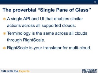 12#



 The proverbial “Single Pane of Glass”
  A single API          and UI that enables similar
    actions across all supported clouds.
  Terminology           is the same across all clouds
    through RightScale.
  RightScale        is your translator for multi-cloud.




Talk with the Experts.
 
