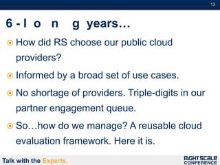 13#



 6-l o n                 g years…
  How      did RS choose our public cloud
    providers?
  Informed       by a broad set of use cases.
  No    shortage of providers. Triple-digits in our
    partner engagement queue.
  So…how         do we manage? A reusable cloud
    evaluation framework. Here it is.
Talk with the Experts.
 