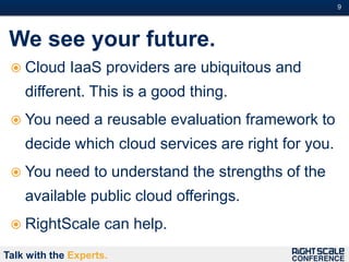 9#




 We see your future.
  Cloud      IaaS providers are ubiquitous and
    different. This is a good thing.
  You     need a reusable evaluation framework to
    decide which cloud services are right for you.
  You     need to understand the strengths of the
    available public cloud offerings.
  RightScale        can help.
Talk with the Experts.
 
