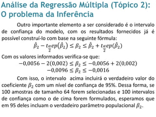 Análise da Regressão Múltipla (Tópico 2):
O problema da Inferência
Outro importante elemento a ser considerado é o intervalo
de confiança do modelo, com os resultados fornecidos já é
possível construí-lo com base na seguinte fórmula:
𝛽2 − 𝑡 𝛼
2
𝑒𝑝 𝛽2 ≤ 𝛽2 ≤ 𝛽2 + 𝑡 𝛼
2
𝑒𝑝( 𝛽2)
Com os valores informados verifica-se que:
−0,0056 − 2 0,002 ≤ 𝛽2 ≤ −0,0056 + 2 0,002
−0,0096 ≤ 𝛽2 ≤ −0,0016
Com isso, o intervalo acima incluirá o verdadeiro valor do
coeficiente 𝛽2 com um nível de confiança de 95%. Dessa forma, se
100 amostras de tamanho 64 forem selecionadas e 100 intervalos
de confiança como o de cima forem formulados, esperamos que
em 95 deles incluam o verdadeiro parâmetro populacional 𝛽2.
 