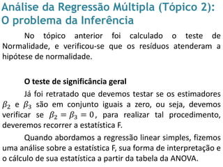 Análise da Regressão Múltipla (Tópico 2):
O problema da Inferência
No tópico anterior foi calculado o teste de
Normalidade, e verificou-se que os resíduos atenderam a
hipótese de normalidade.
O teste de significância geral
Já foi retratado que devemos testar se os estimadores
𝛽2 e 𝛽3 são em conjunto iguais a zero, ou seja, devemos
verificar se 𝛽2 = 𝛽3 = 0, para realizar tal procedimento,
deveremos recorrer a estatística F.
Quando abordamos a regressão linear simples, fizemos
uma análise sobre a estatística F, sua forma de interpretação e
o cálculo de sua estatística a partir da tabela da ANOVA.
 